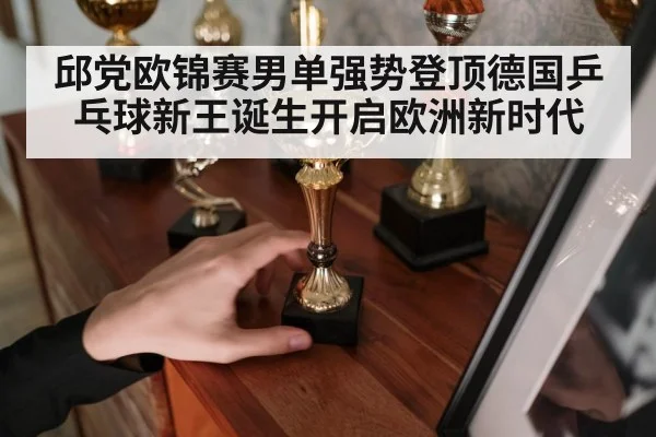 邱党欧锦赛男单强势登顶德国乒乓球新王诞生开启欧洲新时代