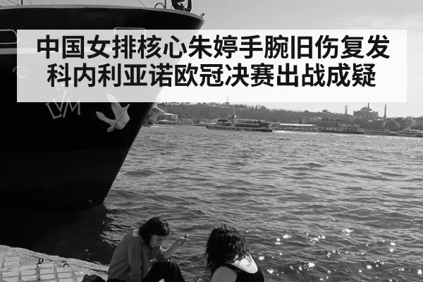 中国女排核心朱婷手腕旧伤复发 科内利亚诺欧冠决赛出战成疑