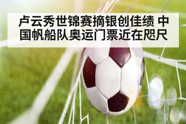 卢云秀世锦赛摘银创佳绩 中国帆船队奥运门票近在咫尺