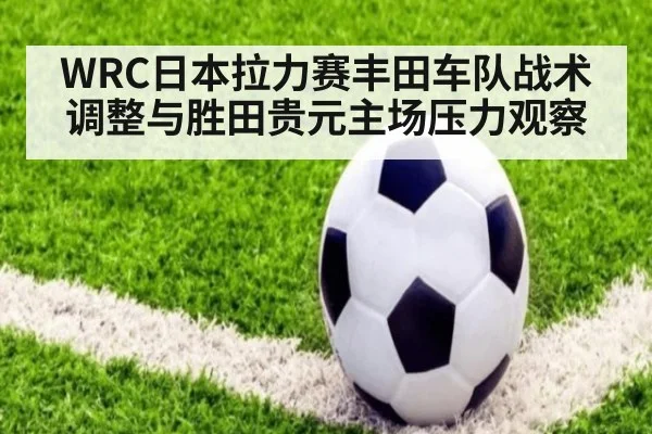 WRC日本拉力赛丰田车队战术调整与胜田贵元主场压力观察
